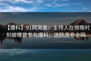 【爆料】91网突发：主持人在傍晚时刻被曝曾参与爆料，迷醉席卷全网