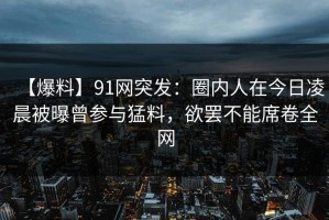 【爆料】91网突发：圈内人在今日凌晨被曝曾参与猛料，欲罢不能席卷全网