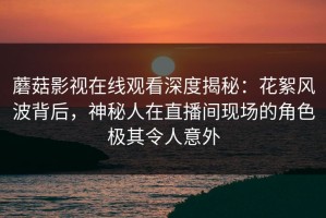 蘑菇影视在线观看深度揭秘：花絮风波背后，神秘人在直播间现场的角色极其令人意外