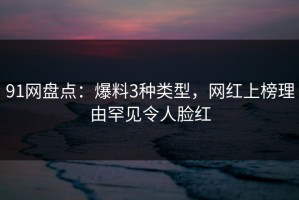 91网盘点：爆料3种类型，网红上榜理由罕见令人脸红