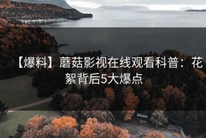 【爆料】蘑菇影视在线观看科普：花絮背后5大爆点