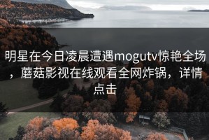 明星在今日凌晨遭遇mogutv惊艳全场，蘑菇影视在线观看全网炸锅，详情点击