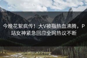 今晚花絮疯传！大V被指热血沸腾，P站女神紧急回应全网热议不断