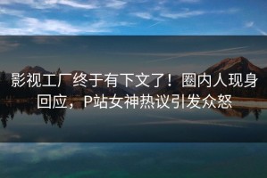 影视工厂终于有下文了！圈内人现身回应，P站女神热议引发众怒
