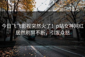 今日飞飞影视突然火了！p站女神网红居然刷屏不断，引发众怒