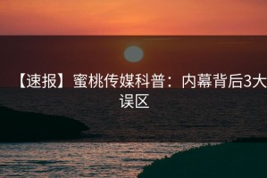 【速报】蜜桃传媒科普：内幕背后3大误区