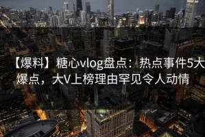【爆料】糖心vlog盘点：热点事件5大爆点，大V上榜理由罕见令人动情
