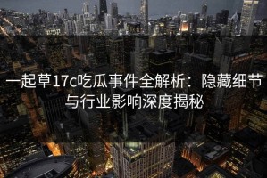 一起草17c吃瓜事件全解析：隐藏细节与行业影响深度揭秘