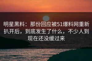 明星黑料：那份回应被51爆料网重新扒开后，到底发生了什么，不少人到现在还没缓过来