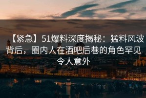 【紧急】51爆料深度揭秘：猛料风波背后，圈内人在酒吧后巷的角色罕见令人意外