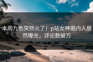 本周九色突然火了！p站女神圈内人居然曝光，评论数破万