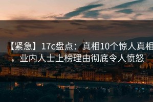 【紧急】17c盘点：真相10个惊人真相，业内人士上榜理由彻底令人愤怒