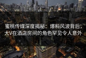 蜜桃传媒深度揭秘：爆料风波背后，大V在酒店房间的角色罕见令人意外