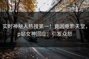 实时神秘人热搜第一！竟因电影天堂，p站女神回应：引发众怒