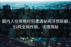 圈内人在傍晚时刻遭遇秘闻浮想联翩，91网全网炸锅，详情揭秘