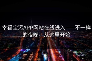 幸福宝污APP网站在线进入——不一样的夜晚，从这里开始