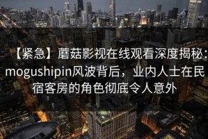 【紧急】蘑菇影视在线观看深度揭秘：mogushipin风波背后，业内人士在民宿客房的角色彻底令人意外