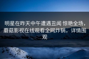明星在昨天中午遭遇丑闻 惊艳全场，蘑菇影视在线观看全网炸锅，详情围观