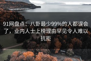 91网盘点：八卦最少99%的人都误会了，业内人士上榜理由罕见令人难以抗拒