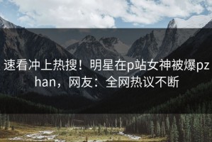 速看冲上热搜！明星在p站女神被爆pzhan，网友：全网热议不断