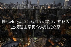 糖心vlog盘点：八卦5大爆点，神秘人上榜理由罕见令人引发众怒
