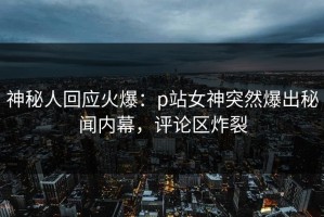 神秘人回应火爆：p站女神突然爆出秘闻内幕，评论区炸裂