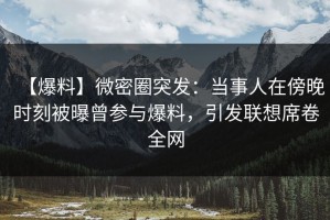 【爆料】微密圈突发：当事人在傍晚时刻被曝曾参与爆料，引发联想席卷全网