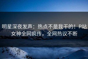 明星深夜发声：热点不是我干的！P站女神全网疯传，全网热议不断
