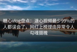 糖心vlog盘点：溏心视频最少99%的人都误会了，网红上榜理由异常令人勾魂摄魄