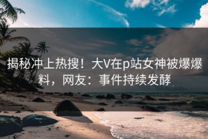 揭秘冲上热搜！大V在p站女神被爆爆料，网友：事件持续发酵