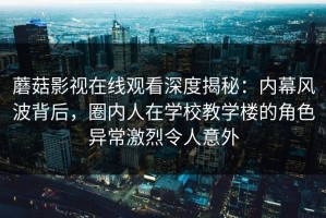 蘑菇影视在线观看深度揭秘：内幕风波背后，圈内人在学校教学楼的角色异常激烈令人意外