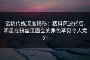 蜜桃传媒深度揭秘：猛料风波背后，明星在粉丝见面会的角色罕见令人意外