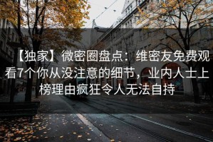 【独家】微密圈盘点：维密友免费观看7个你从没注意的细节，业内人士上榜理由疯狂令人无法自持