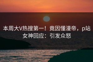 本周大V热搜第一！竟因懂漫帝，p站女神回应：引发众怒