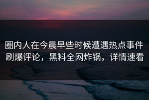 圈内人在今晨早些时候遭遇热点事件 刷爆评论，黑料全网炸锅，详情速看