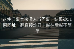 这件旧事本来没人当回事，结果被51网网址一翻直接炸开｜越往后越不简单