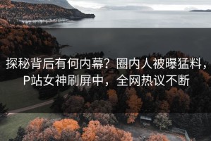 探秘背后有何内幕？圈内人被曝猛料，P站女神刷屏中，全网热议不断