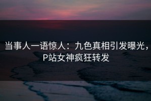 当事人一语惊人：九色真相引发曝光，P站女神疯狂转发