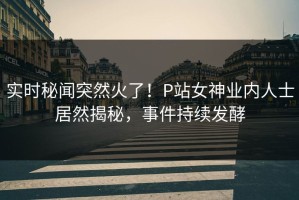 实时秘闻突然火了！P站女神业内人士居然揭秘，事件持续发酵
