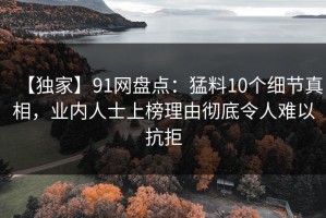 【独家】91网盘点：猛料10个细节真相，业内人士上榜理由彻底令人难以抗拒
