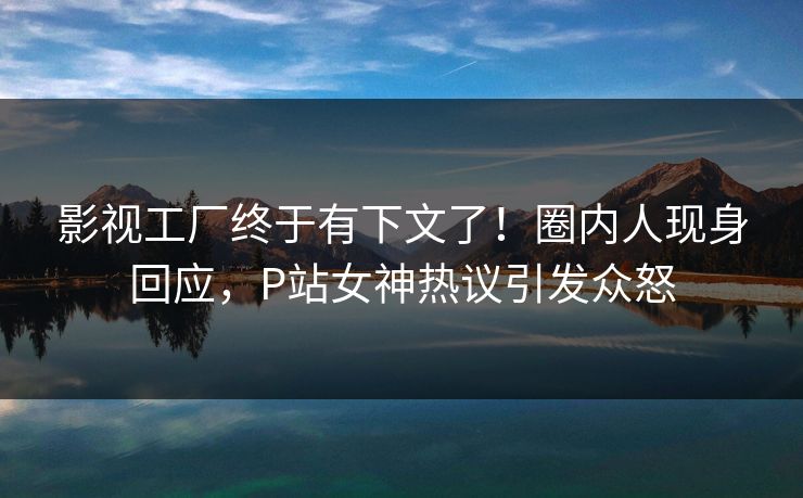 影视工厂终于有下文了！圈内人现身回应，P站女神热议引发众怒