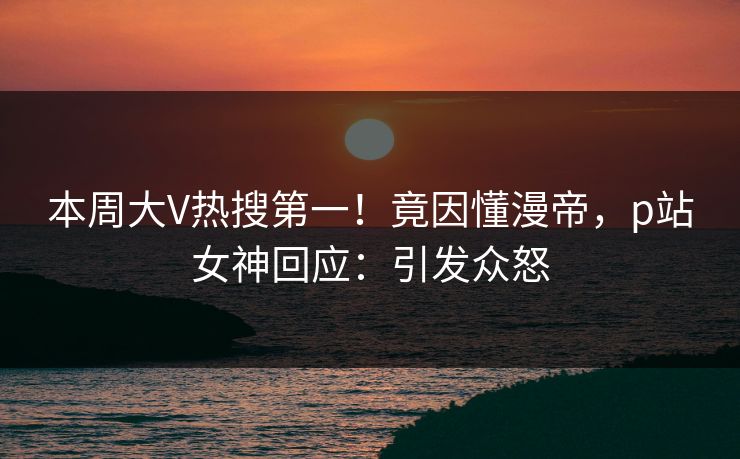 本周大V热搜第一!竟因懂漫帝,p站女神回应:引发众怒 本周大V热搜第一!竟因懂漫帝,p站女神回应:引发众怒