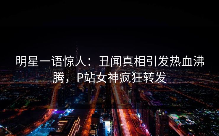 明星一语惊人：丑闻真相引发热血沸腾，P站女神疯狂转发