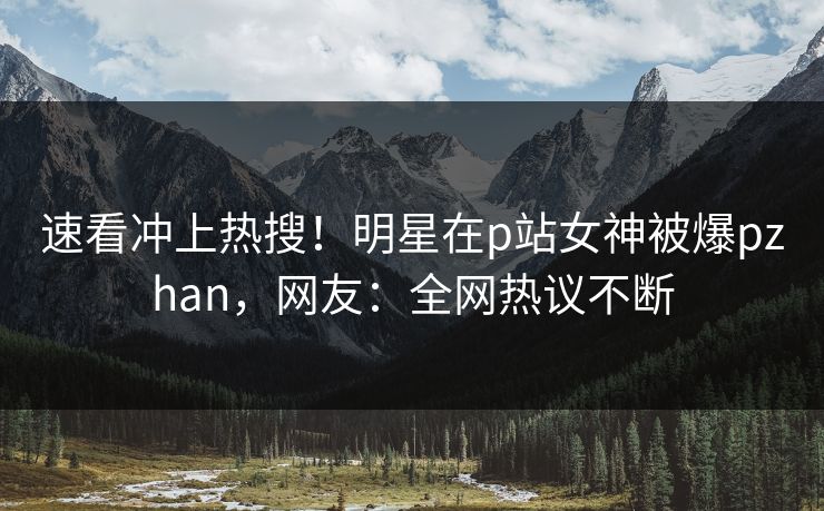 速看冲上热搜！明星在p站女神被爆pzhan，网友：全网热议不断