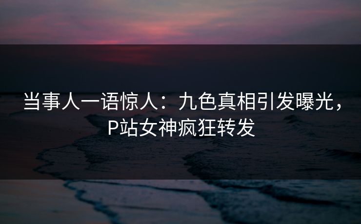 当事人一语惊人：九色真相引发曝光，P站女神疯狂转发