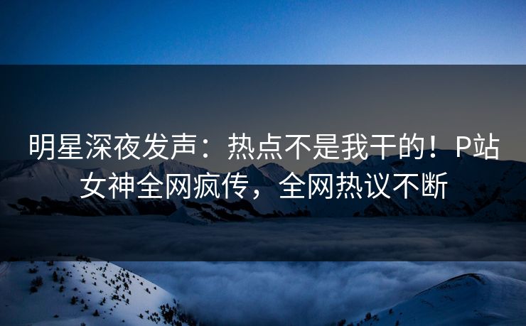 明星深夜发声：热点不是我干的！P站女神全网疯传，全网热议不断