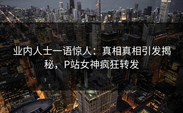 业内人士一语惊人：真相真相引发揭秘，P站女神疯狂转发