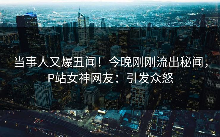 当事人又爆丑闻！今晚刚刚流出秘闻，P站女神网友：引发众怒
