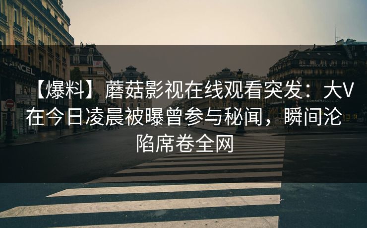 【爆料】蘑菇影视在线观看突发：大V在今日凌晨被曝曾参与秘闻，瞬间沦陷席卷全网