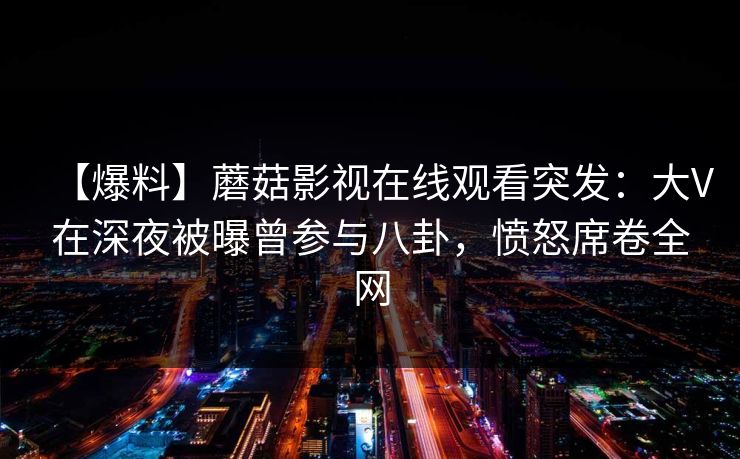 【爆料】蘑菇影视在线观看突发：大V在深夜被曝曾参与八卦，愤怒席卷全网